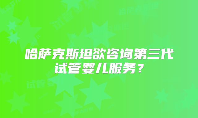 哈萨克斯坦欲咨询第三代试管婴儿服务？