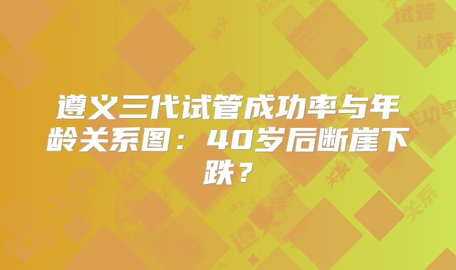 遵义三代试管成功率与年龄关系图：40岁后断崖下跌？