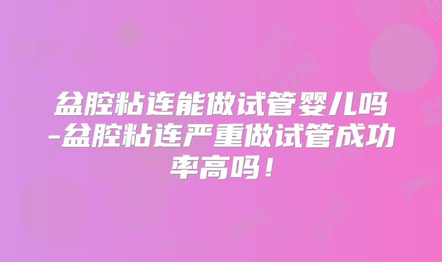 盆腔粘连能做试管婴儿吗-盆腔粘连严重做试管成功率高吗！
