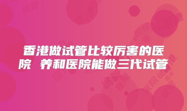 香港做试管比较厉害的医院 养和医院能做三代试管