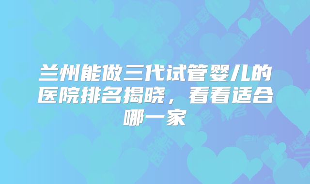 兰州能做三代试管婴儿的医院排名揭晓，看看适合哪一家