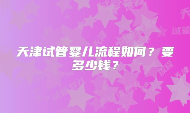 天津试管婴儿流程如何？要多少钱？