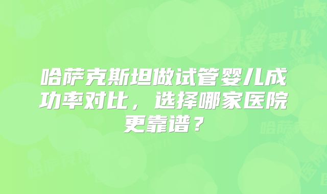 哈萨克斯坦做试管婴儿成功率对比，选择哪家医院更靠谱？