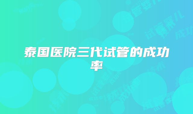 泰国医院三代试管的成功率