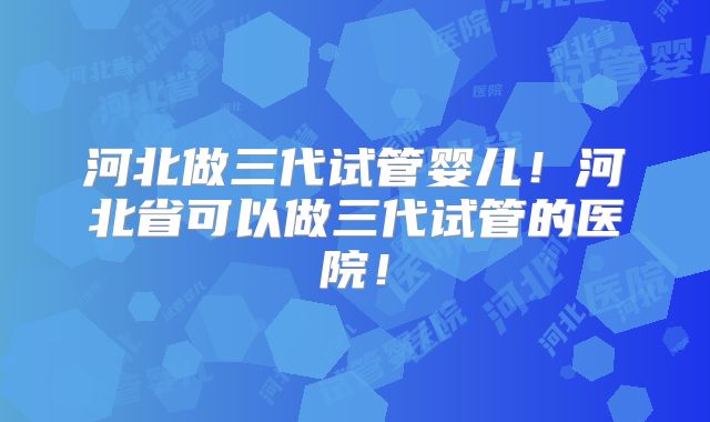河北做三代试管婴儿！河北省可以做三代试管的医院！