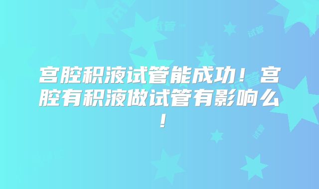 宫腔积液试管能成功！宫腔有积液做试管有影响么！
