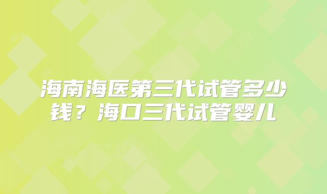 海南海医第三代试管多少钱？海口三代试管婴儿