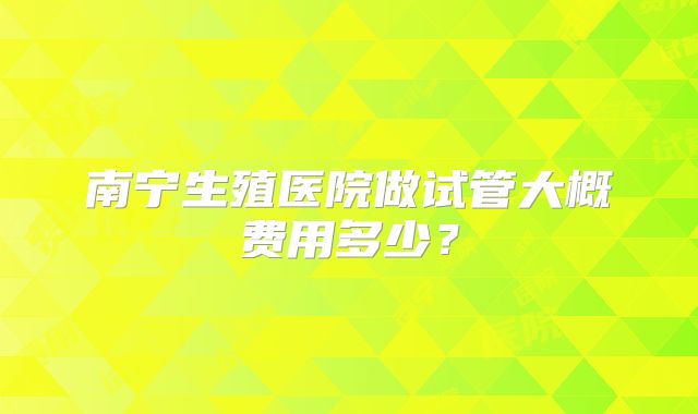 南宁生殖医院做试管大概费用多少？
