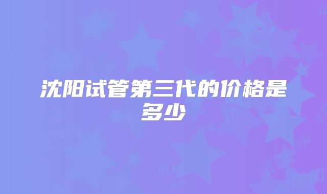 沈阳试管第三代的价格是多少
