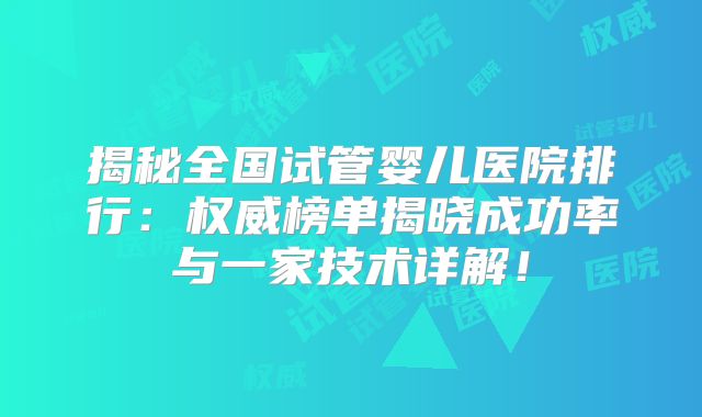 揭秘全国试管婴儿医院排行：权威榜单揭晓成功率与一家技术详解！