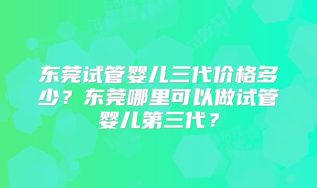 东莞试管婴儿三代价格多少？东莞哪里可以做试管婴儿第三代？