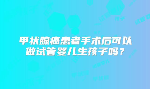 甲状腺癌患者手术后可以做试管婴儿生孩子吗？