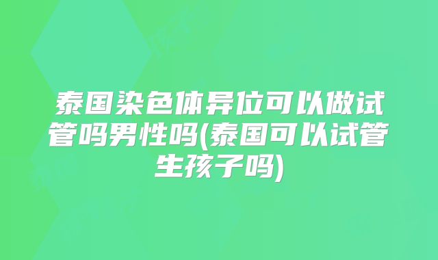 泰国染色体异位可以做试管吗男性吗(泰国可以试管生孩子吗)