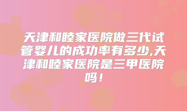 天津和睦家医院做三代试管婴儿的成功率有多少,天津和睦家医院是三甲医院吗!