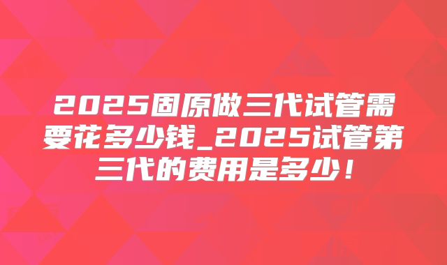 2025固原做三代试管需要花多少钱_2025试管第三代的费用是多少！