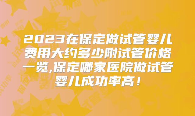 2023在保定做试管婴儿费用大约多少附试管价格一览,保定哪家医院做试管婴儿成功率高！
