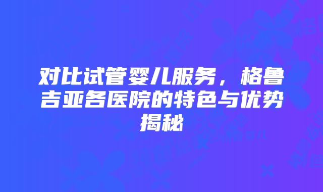 对比试管婴儿服务，格鲁吉亚各医院的特色与优势揭秘