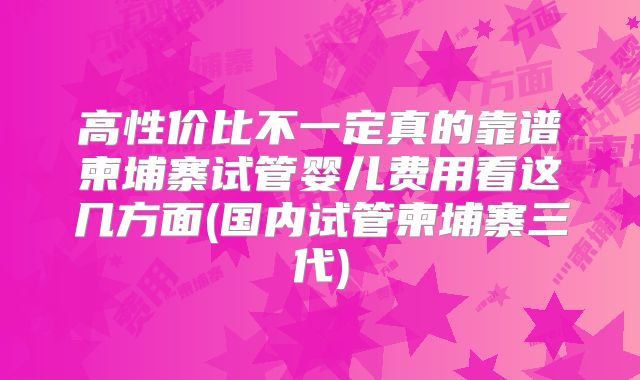 高性价比不一定真的靠谱柬埔寨试管婴儿费用看这几方面(国内试管柬埔寨三代)