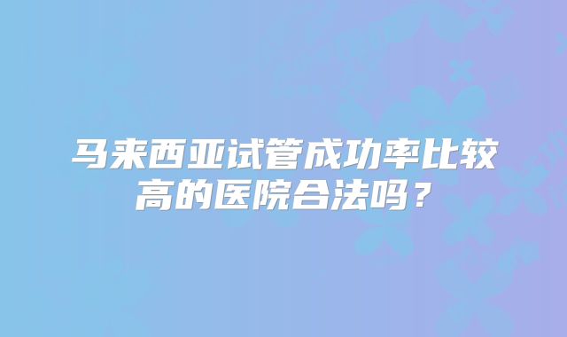 马来西亚试管成功率比较高的医院合法吗？