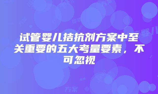 试管婴儿拮抗剂方案中至关重要的五大考量要素，不可忽视