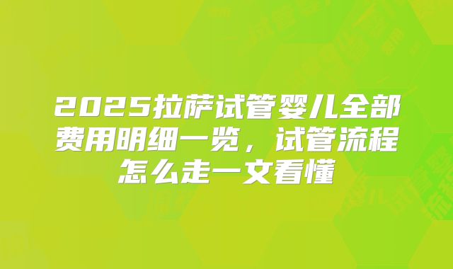 2025拉萨试管婴儿全部费用明细一览，试管流程怎么走一文看懂
