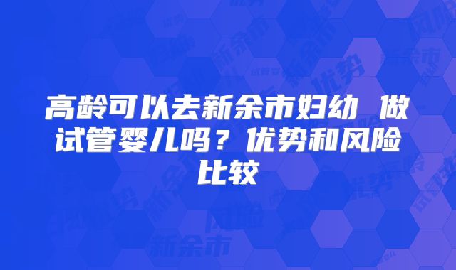高龄可以去新余市妇幼 做试管婴儿吗?优势和风险比较