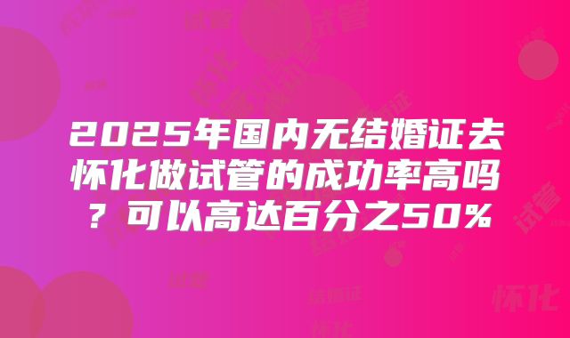 2025年国内无结婚证去怀化做试管的成功率高吗？可以高达百分之50%