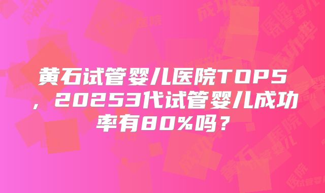 黄石试管婴儿医院TOP5,20253代试管婴儿成功率有80%吗?