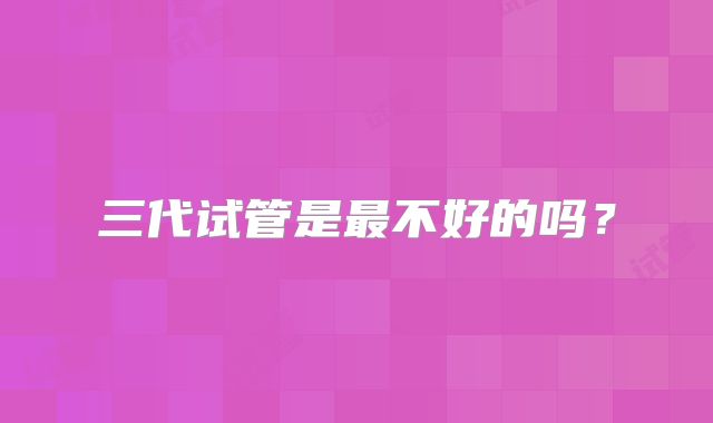 三代试管是最不好的吗?