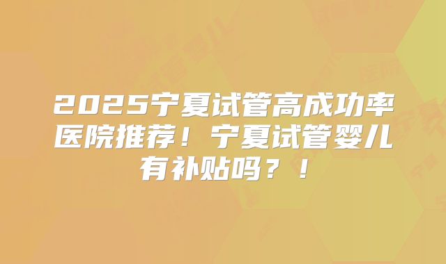 2025宁夏试管高成功率医院推荐!宁夏试管婴儿有补贴吗?!