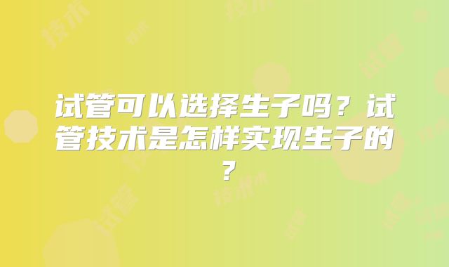 试管可以选择生子吗?试管技术是怎样实现生子的?