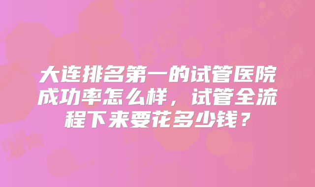 大连排名第一的试管医院成功率怎么样，试管全流程下来要花多少钱？
