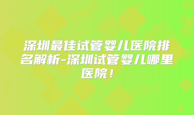 深圳最佳试管婴儿医院排名解析-深圳试管婴儿哪里医院！