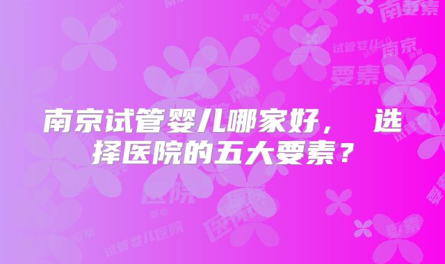 南京试管婴儿哪家好， 选择医院的五大要素？