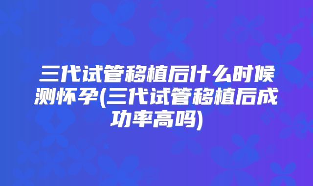 三代试管移植后什么时候测怀孕(三代试管移植后成功率高吗)