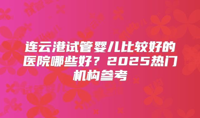 连云港试管婴儿比较好的医院哪些好？2025热门机构参考
