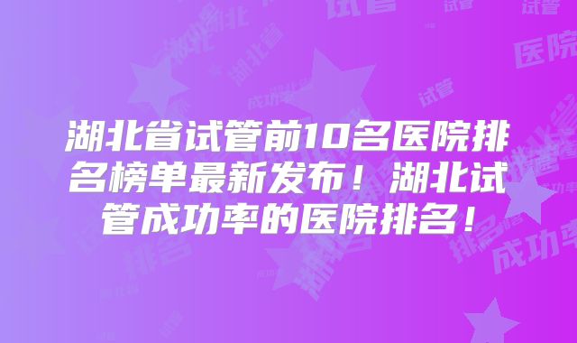 湖北省试管前10名医院排名榜单最新发布!湖北试管成功率的医院排名!
