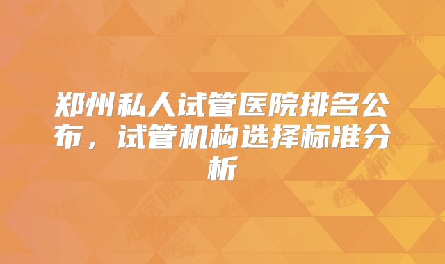 郑州私人试管医院排名公布，试管机构选择标准分析