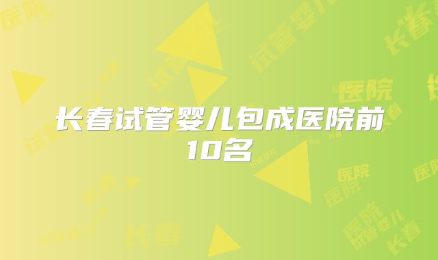 长春试管婴儿包成医院前10名