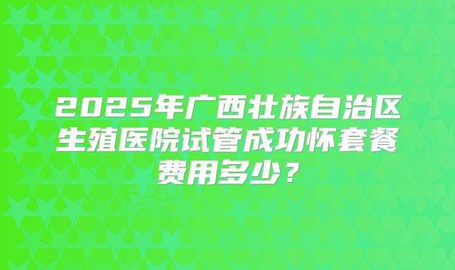 2025年广西壮族自治区生殖医院试管成功怀套餐费用多少?