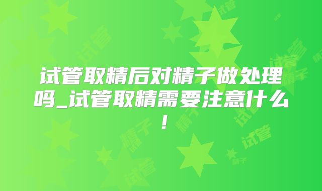 试管取精后对精子做处理吗_试管取精需要注意什么!