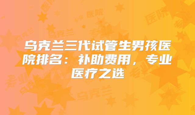 乌克兰三代试管生男孩医院排名:补助费用,专业医疗之选