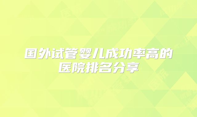 国外试管婴儿成功率高的医院排名分享