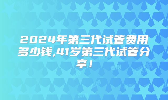 2024年第三代试管费用多少钱,41岁第三代试管分享！