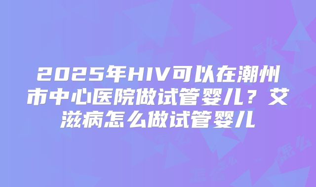 2025年HIV可以在潮州市中心医院做试管婴儿?艾滋病怎么做试管婴儿