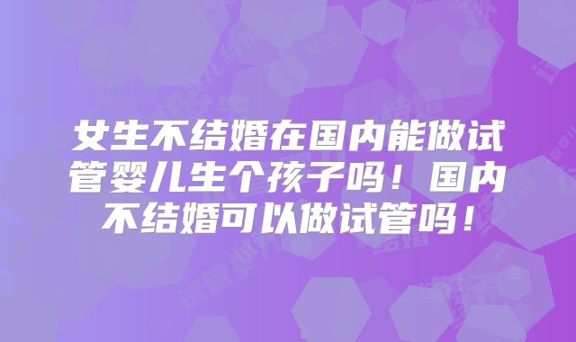 女生不结婚在国内能做试管婴儿生个孩子吗！国内不结婚可以做试管吗！