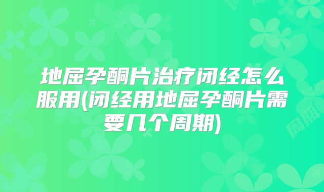 地屈孕酮片治疗闭经怎么服用(闭经用地屈孕酮片需要几个周期)
