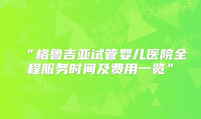 “格鲁吉亚试管婴儿医院全程服务时间及费用一览”