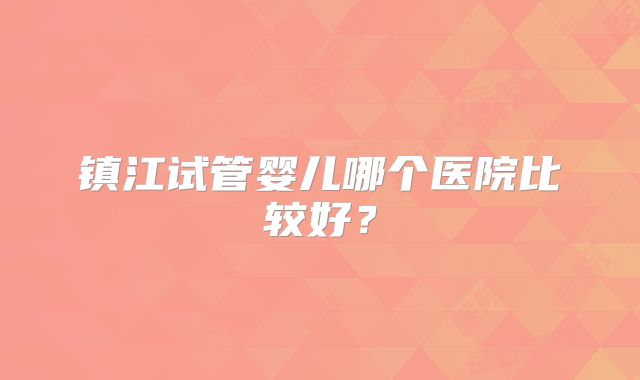 镇江试管婴儿哪个医院比较好？