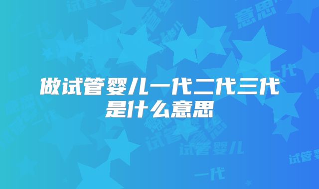 做试管婴儿一代二代三代是什么意思